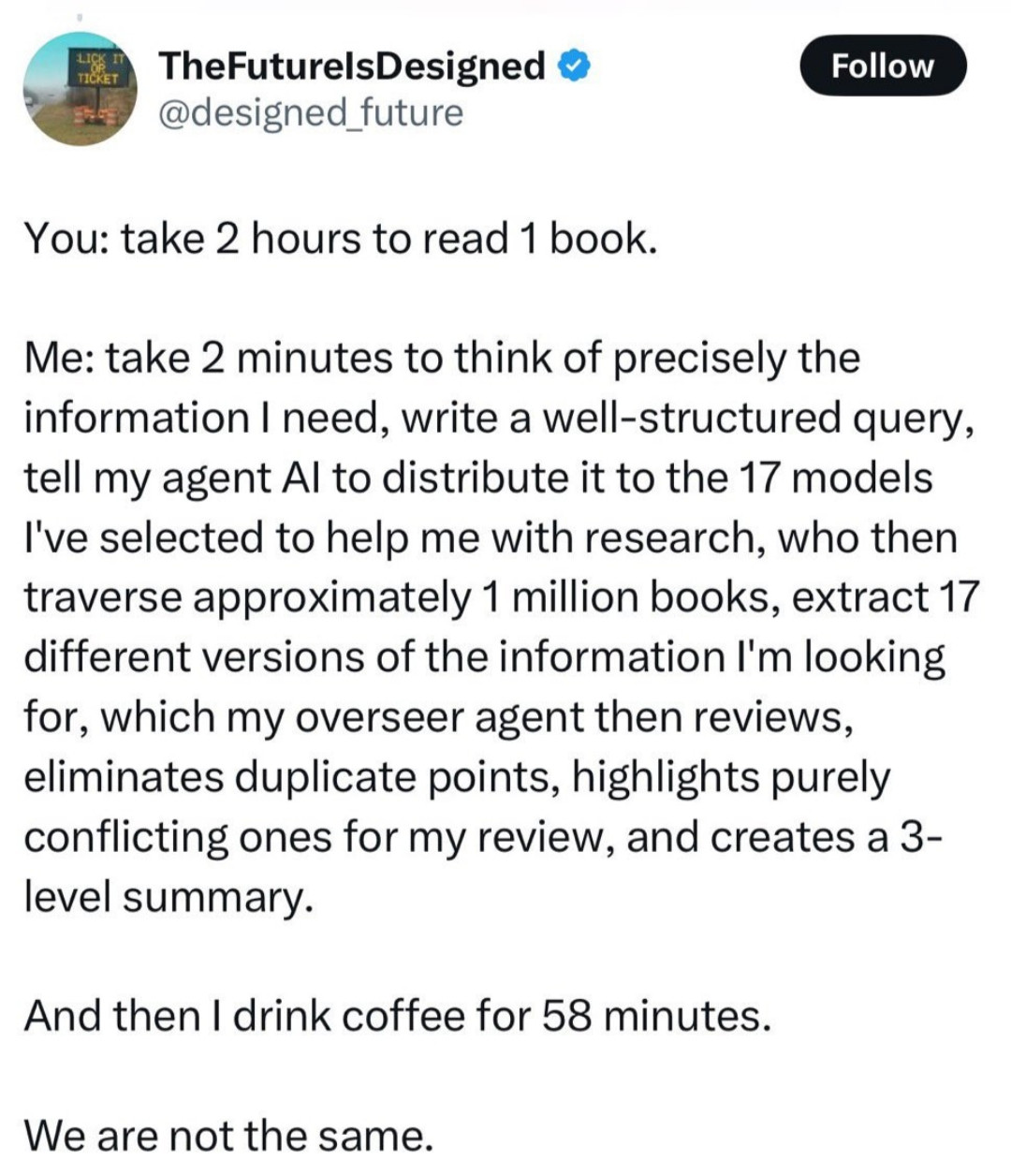 Twitter screenshot from user TheFuturelsDesigned @designed_future

You: take 2 hours to read 1 book.

Me: take 2 minutes to think of precisely the information I need, write a well-structured query, tell my agent Al to distribute it to the 17 models I've selected to help me with research, who then traverse approximately 1 million books, extract 17 different versions of the information I'm looking for, which my overseer agent then reviews, eliminates duplicate points, highlights purely conflicting ones for my review, and creates a 3-level summary.

And then I drink coffee for 58 minutes.

We are not the same.